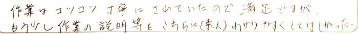 作業はコツコツ丁寧にされていたので、満足ですがもう少し作業の説明等をこちら（素人）に分かりやすくしてほしかった