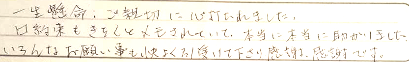 一生懸命ご親切に心打たれました。口約束もきちんとメモされていて本当に助かりました。いろんなお願い事も快く引き受けてくださり、感謝感謝です。