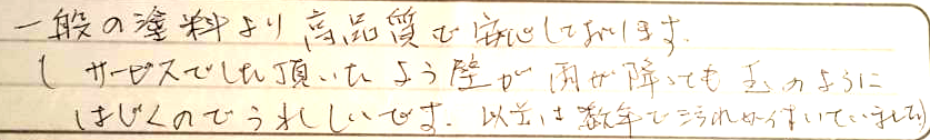 一般の塗料より高品質と安心しております。サービスでした頂いたよう壁が雨が降っても玉のようにはじくのでうれしいです。以前は数年で汚れがついていました。