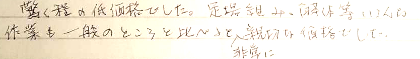 驚くほどの低価格でした。足場組み、解体等いろんな作業も一般のところと比べると非常に親切な価格でした。