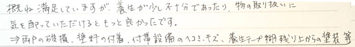 概ね満足していますが。養生が少し不十分であったりモノの取り扱いに気を配っていただけるともっとよかったです。雨戸の破損、塗料の付着、付帯設備のへこみ傷、養生テープ湖残り上からの塗装等