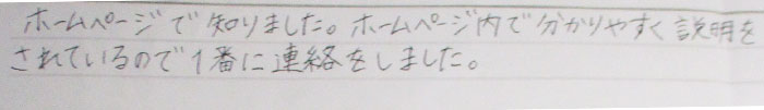 ホームページで知りました。ホームページ内で分かりやすく説明をされているので1番に連絡をしました。