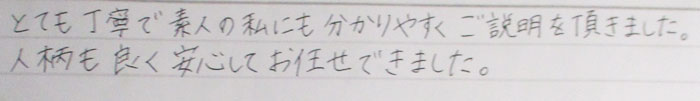 とても丁寧で素人の私にも分かりやすくご説明を頂きました。人柄もよく安心してお任せできました。