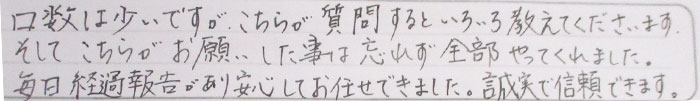 口数は少ないですが、こちらが質問するといろいろ教えてくださいます。そしてこちらがお願いしたことは忘れず全部やってくれました。毎日経過報告があり安心してお任せできました。誠実で信頼できます。