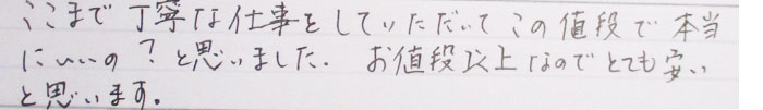 ここまで丁寧な仕事をしていただいてこの値段で本当にいいの？と思いました。お値段以上なのでとても安いと思います。