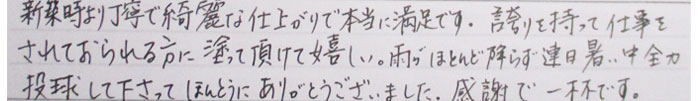 新築時より丁寧で綺麗な仕上がりで本当に満足です。誇りをもって仕事をされておられる方に塗っていただけて嬉しい。雨がほとんど降らずで連日暑い中全力投球してくださってほんとうにありがとうございました。感謝で一杯です。