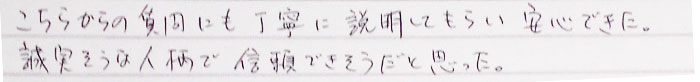 こちらからの質問にも丁寧に説明してもらい安心できた。誠実そうな人柄で信頼できそうだと思った。