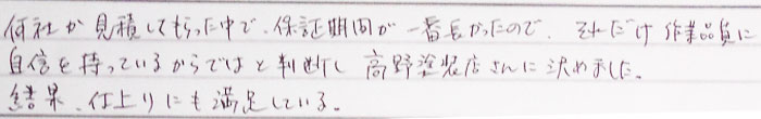 何社か見積してもらった中で保証期間が一番長かったのでそれだけ作業品質に自信を持ているからではと判断し、高野塗装さんに決めました。結果仕上がりに満足している。