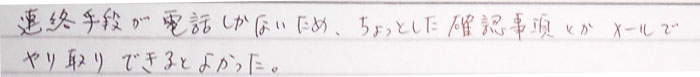 連絡手段が電話しかないため、ちょっとした確認事項とかメールでやり取りできるとよかった。
