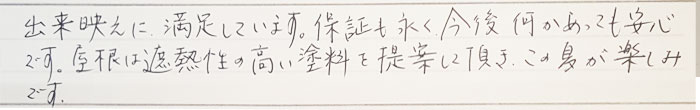 出来栄えに満足しています。保証も永く今後何かあっても安心です。屋根は遮熱性の高井塗料を提案して頂きこの夏が楽しみです。