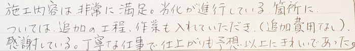 施工内容は非常に満足。劣化が進行している箇所については追加の工程、作業も入れていただき（追加費用なし）感謝している。丁寧な仕事で仕上がりも予測以上にきれいであった。