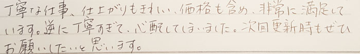 丁寧な仕事、仕上がりもきれい、価格も含め、非常に満足しています。逆に丁寧すぎて、心配してしまいました。次回更新時もぜひお願いしたいと思います。