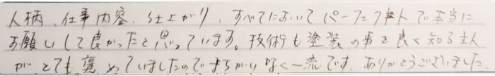 人柄、仕事内容、仕上がり、すべてにおいてパーフェクトで本当にお願いしてよかったと思っています。技術も塗装の事をよく知る主人がとても褒めていましたので間違いなく一流です。ありがとうございました。