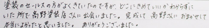 塗装のセールスの方がよく来ていたのですがどこにきめていいかわからずにいたところで高野塗装さんに出会いました。完成して高野さんにおまかせして本当によかったと思いました。ありがとうございました。
