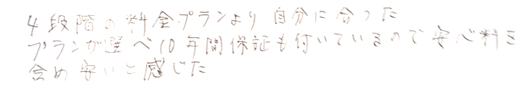 4段階の料金プランより自分に合ったぷらが選べ10年間保証もついているので安心料を含めやすいと感じた