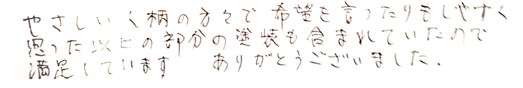 やさしい人柄の方々で希望を言ったりもしやすく思った以上の部分の塗装も含まれていたので満足しています。ありがとうございました。