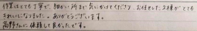 作業はとても丁寧で、細かいところまで気にかけてくださり、お任せした2棟がとても綺麗になりました。 ありがとうございます。高野さんに依頼して良かったです。