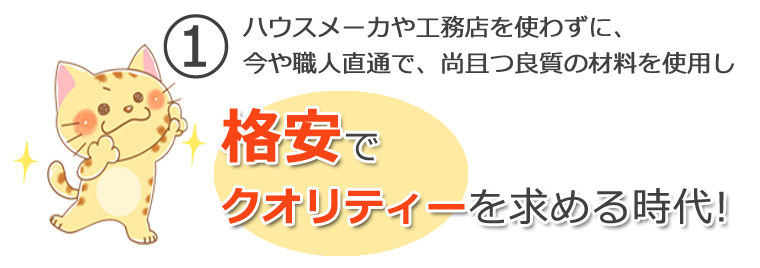 ① ハウスメーカや工務店を使わずに、<br>今や職人直通で、尚且つ良質の材料を使用し 格安でクオリティーを求める時代!