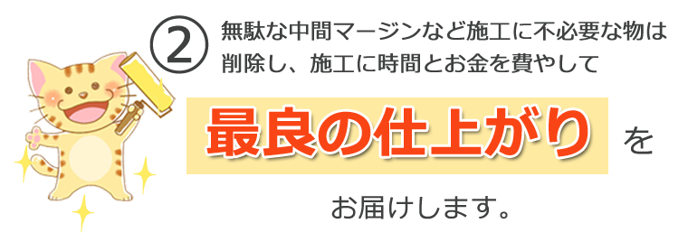 ② 無駄な中間マージンなど施工に不必要な物は<br>削除し、施工に時間とお金を費やして最良の仕上がりをお届けします。